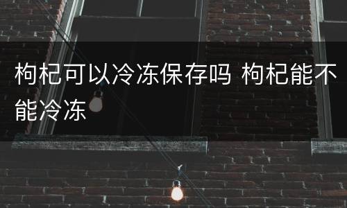 枸杞可以冷冻保存吗 枸杞能不能冷冻