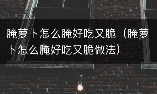 腌萝卜怎么腌好吃又脆（腌萝卜怎么腌好吃又脆做法）