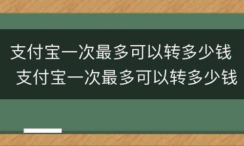 支付宝一次最多可以转多少钱 支付宝一次最多可以转多少钱给别人