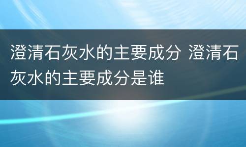 澄清石灰水的主要成分 澄清石灰水的主要成分是谁