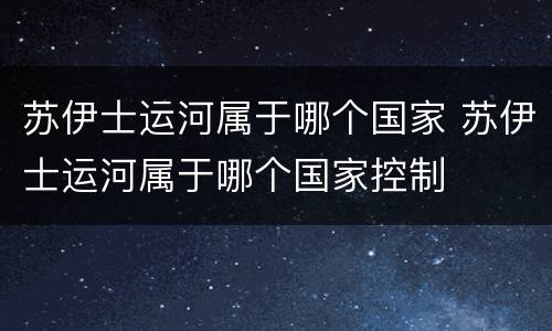 苏伊士运河属于哪个国家 苏伊士运河属于哪个国家控制