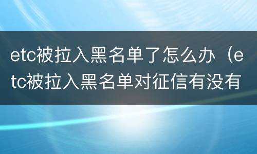 etc被拉入黑名单了怎么办（etc被拉入黑名单对征信有没有影响）