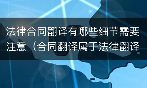 法律合同翻译有哪些细节需要注意（合同翻译属于法律翻译吗）
