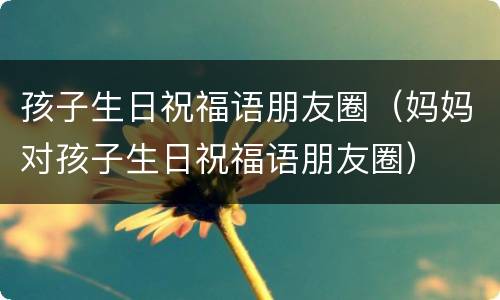 孩子生日祝福语朋友圈（妈妈对孩子生日祝福语朋友圈）