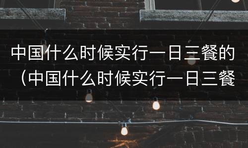 中国什么时候实行一日三餐的（中国什么时候实行一日三餐的制度）
