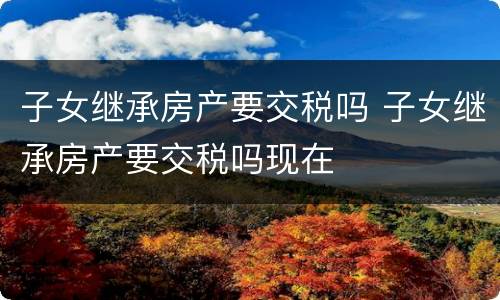 子女继承房产要交税吗 子女继承房产要交税吗现在