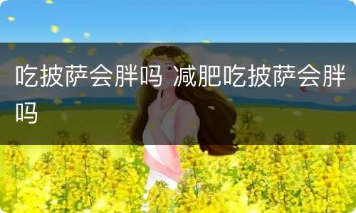 吃披萨会胖吗 减肥吃披萨会胖吗