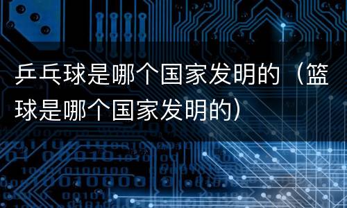 乒乓球是哪个国家发明的（篮球是哪个国家发明的）