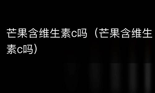 芒果含维生素c吗（芒果含维生素c吗）