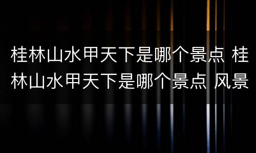 桂林山水甲天下是哪个景点 桂林山水甲天下是哪个景点 风景名胜