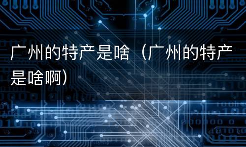广州的特产是啥（广州的特产是啥啊）