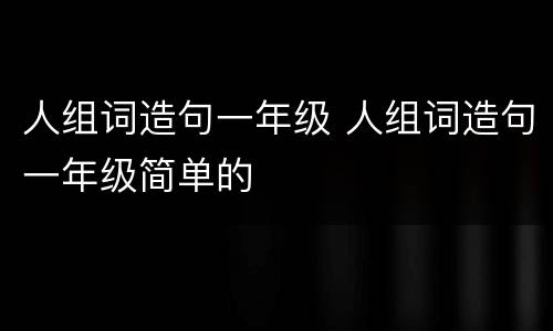 人组词造句一年级 人组词造句一年级简单的