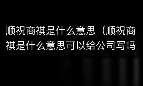 顺祝商祺是什么意思（顺祝商祺是什么意思可以给公司写吗）