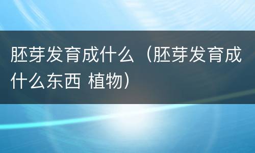 胚芽发育成什么（胚芽发育成什么东西 植物）