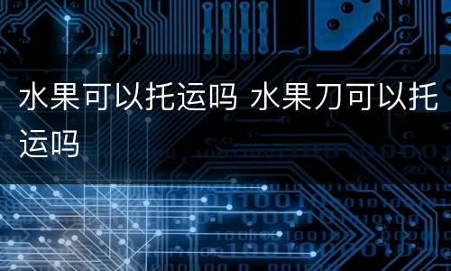 水果可以托运吗 水果刀可以托运吗