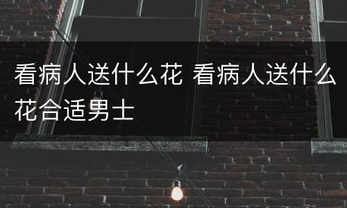 看病人送什么花 看病人送什么花合适男士