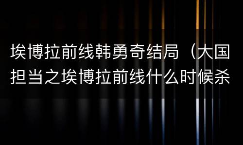 埃博拉前线韩勇奇结局（大国担当之埃博拉前线什么时候杀青）