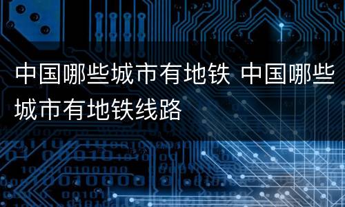 中国哪些城市有地铁 中国哪些城市有地铁线路
