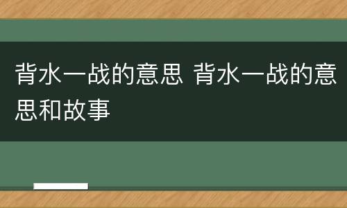 背水一战的意思 背水一战的意思和故事