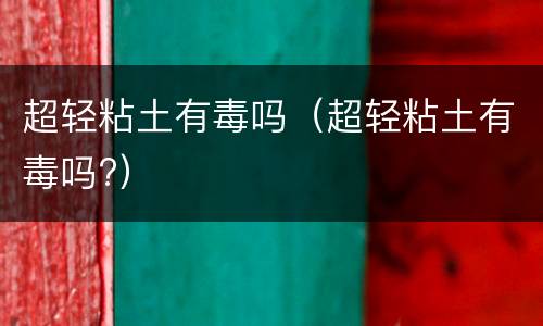 超轻粘土有毒吗（超轻粘土有毒吗?）