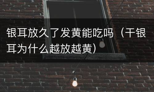 银耳放久了发黄能吃吗（干银耳为什么越放越黄）
