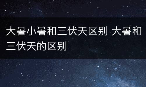 大暑小暑和三伏天区别 大暑和三伏天的区别