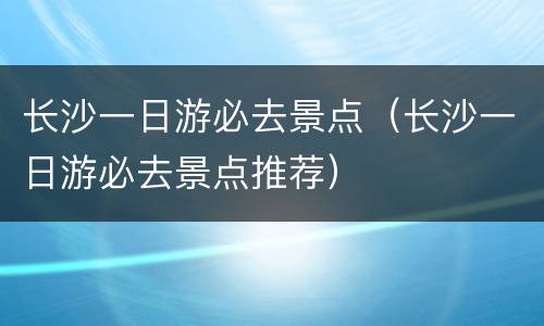 长沙一日游必去景点（长沙一日游必去景点推荐）