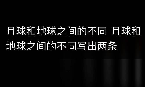 月球和地球之间的不同 月球和地球之间的不同写出两条