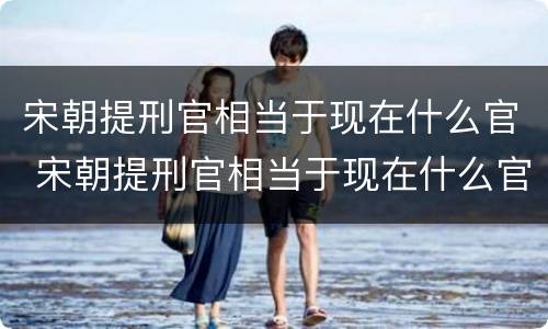 宋朝提刑官相当于现在什么官 宋朝提刑官相当于现在什么官员