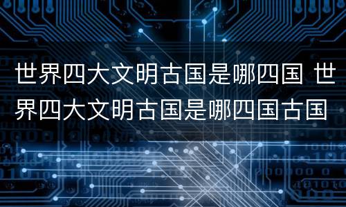 世界四大文明古国是哪四国 世界四大文明古国是哪四国古国