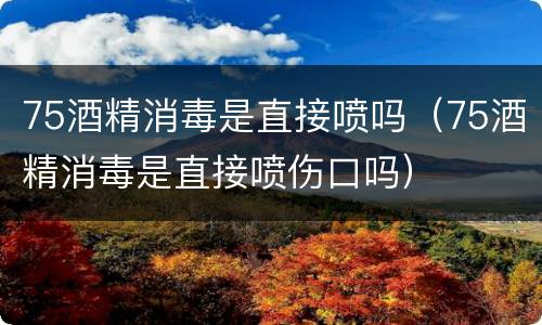 75酒精消毒是直接喷吗（75酒精消毒是直接喷伤口吗）