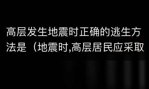高层发生地震时正确的逃生方法是（地震时,高层居民应采取的逃生方法是）