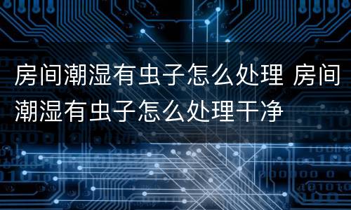 房间潮湿有虫子怎么处理 房间潮湿有虫子怎么处理干净