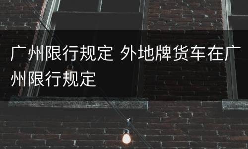 广州限行规定 外地牌货车在广州限行规定