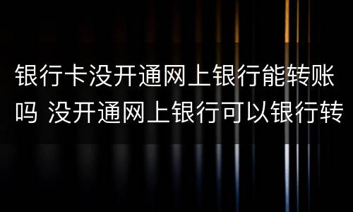 银行卡没开通网上银行能转账吗 没开通网上银行可以银行转账嘛