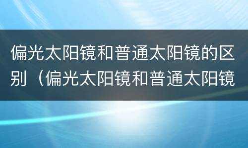 偏光太阳镜和普通太阳镜的区别（偏光太阳镜和普通太阳镜的区别价格）