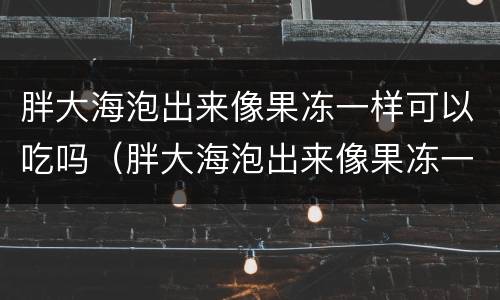 胖大海泡出来像果冻一样可以吃吗（胖大海泡出来像果冻一样可以吃吗）