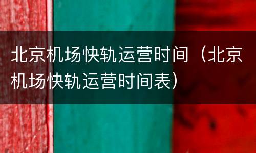 北京机场快轨运营时间（北京机场快轨运营时间表）