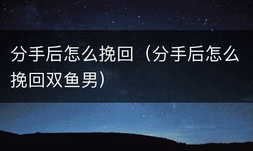 分手后怎么挽回（分手后怎么挽回双鱼男）