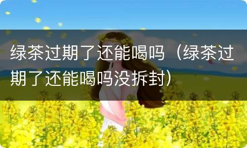 绿茶过期了还能喝吗（绿茶过期了还能喝吗没拆封）