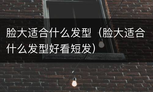 脸大适合什么发型（脸大适合什么发型好看短发）