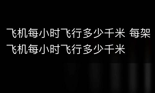 飞机每小时飞行多少千米 每架飞机每小时飞行多少千米