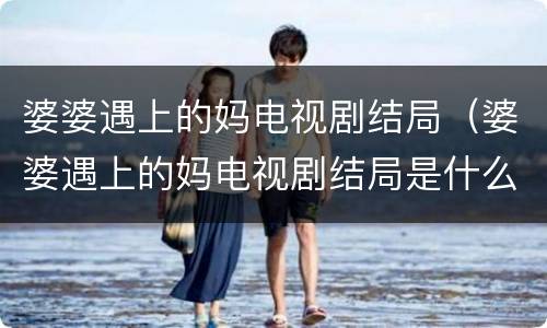 婆婆遇上的妈电视剧结局（婆婆遇上的妈电视剧结局是什么）