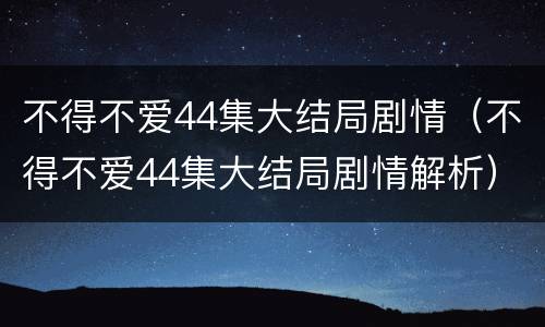 不得不爱44集大结局剧情（不得不爱44集大结局剧情解析）
