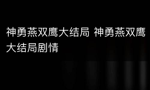 神勇燕双鹰大结局 神勇燕双鹰大结局剧情