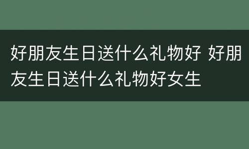 好朋友生日送什么礼物好 好朋友生日送什么礼物好女生