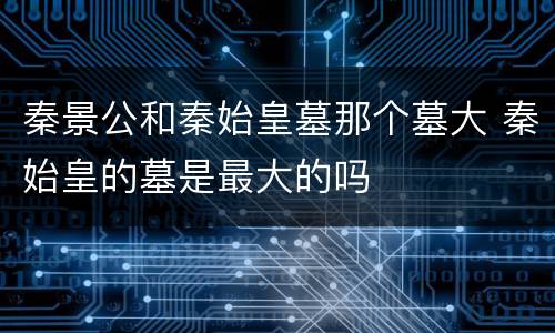 秦景公和秦始皇墓那个墓大 秦始皇的墓是最大的吗