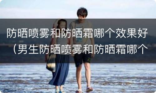 防晒喷雾和防晒霜哪个效果好（男生防晒喷雾和防晒霜哪个效果好）