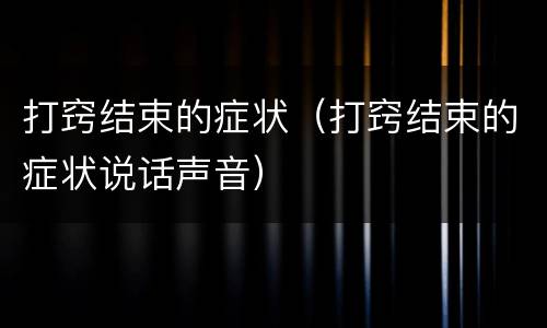 打窍结束的症状（打窍结束的症状说话声音）