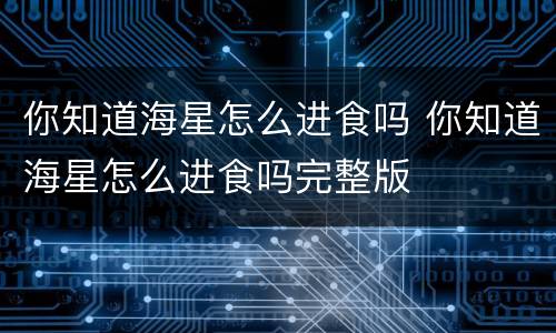 你知道海星怎么进食吗 你知道海星怎么进食吗完整版